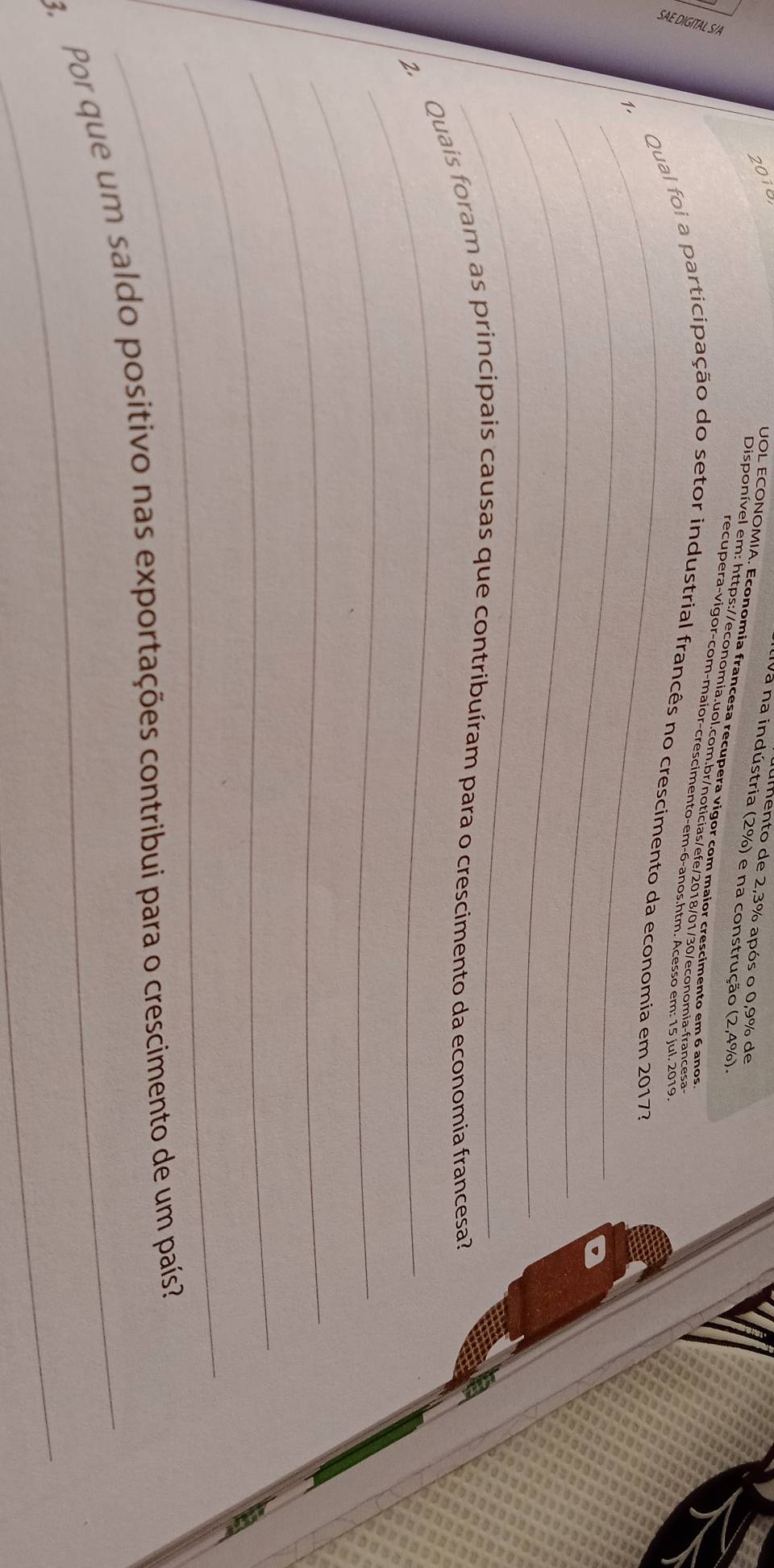 2010 
mento de 2,3% após o 0,9% de 
Iva na indústria (2%) e na construção (2,4%). 
UOL ECONOMIA. Economia francesa recupera vigor com maior crescimento em 6 anos 
Disponível em: https://economía.uol.com.br/noticias/efe/2018/01/30/economia-francesa 
recupera-vigor-com-maior-crescimento-em-6-anos.htm. Acesso em: 15 iul. 2019 
_ 
1. Qual foi a participação do setor industrial francês no crescimento da economia em 20173
_ 
_ 
2. Quais foram as principais causas que contribuíram para o crescimento da economia francesa? 
_ 
_ 
_ 
_ 
_ 
3 Por que um saldo positivo nas exportações contribui para o crescimento de um país?