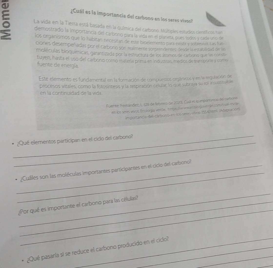 ¿Cuál es la importancia del carbono en los seres vivos? 
5 La vida en la Tierra está basada en la química del carbono. Múlkiples estudios científicos hán 
demostrado la importancia del carbono para la vida en el planeta, pues tedos y cada uno de 
los organismos que lo habitan necesitan de este bioelemento para existr y sobrevivtó Las fun 
ciones desempeñadas por el carbono son realmente sorprendentes: desde la establidad de las 
moléculas bioquímicas, garantizada por la estructura de los átomos de carbono que las constia 
tuyen, hasta el uso del carbono coro matería prima en industrías, medios de tranoporte y corno 
fuente de energía. 
Este elemento es fundamental en la formación de compuestos orgánicos y en la regulación de 
procesos vitales, como la fotosíntesis y la respiración celular, lo que subraja su rol insustioulble 
en la continuidad de la vida. 
Fuente: Fernández, L. (28 de febreso de 2020), Cudí es la impartancio del corboro 
en los seres vivos. Ecología verde, Iope. / winecelog averde.com loual-es -la 
importarda del-carbono en los seres vivos 2554h mil. (Adaptación) 
_ 
_ 
¿Qué elementos participan en el ciclo del carbono? 
_ 
_, ¿Cuáles son las moléculas importantes participantes en el ciclo del carbono? 
_ 
_ 
¿Por qué es importante el carbono para las células? 
_ 
¿Qué pasaría si se reduce el carbono producido en el ciclo?_