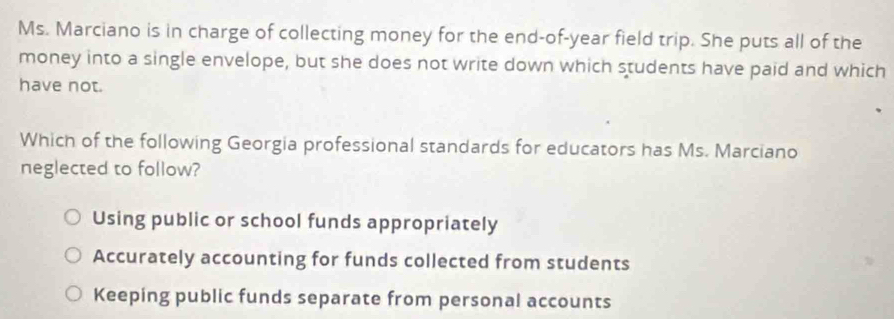 Ms. Marciano is in charge of collecting money for the end-of-year field trip. She puts all of the
money into a single envelope, but she does not write down which students have paid and which
have not.
Which of the following Georgia professional standards for educators has Ms. Marciano
neglected to follow?
Using public or school funds appropriately
Accurately accounting for funds collected from students
Keeping public funds separate from personal accounts