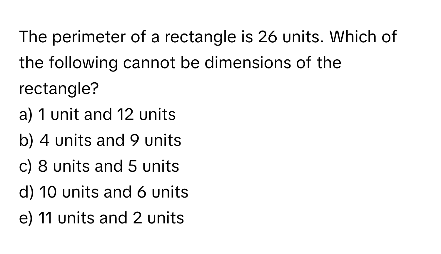 The perimeter of a rectangle is 26 units. Which of the following cannot be dimensions of the rectangle?

a) 1 unit and 12 units 
b) 4 units and 9 units 
c) 8 units and 5 units 
d) 10 units and 6 units 
e) 11 units and 2 units