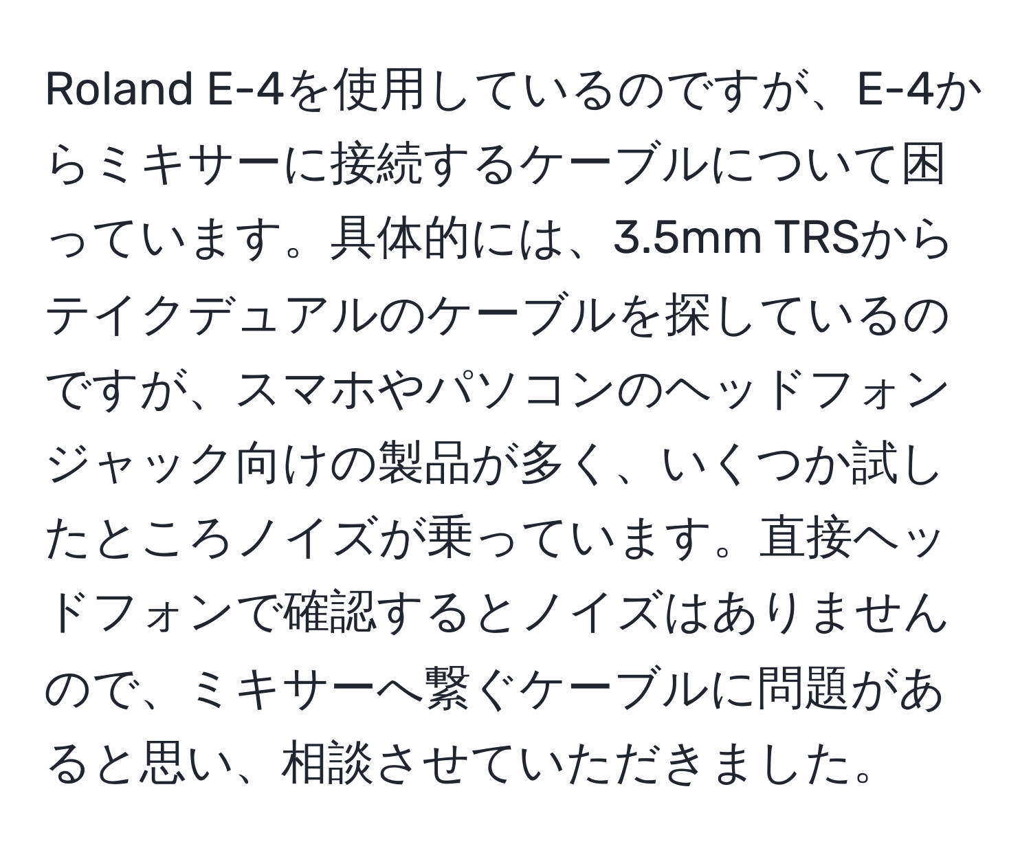 Roland E-4を使用しているのですが、E-4からミキサーに接続するケーブルについて困っています。具体的には、3.5mm TRSからテイクデュアルのケーブルを探しているのですが、スマホやパソコンのヘッドフォンジャック向けの製品が多く、いくつか試したところノイズが乗っています。直接ヘッドフォンで確認するとノイズはありませんので、ミキサーへ繋ぐケーブルに問題があると思い、相談させていただきました。