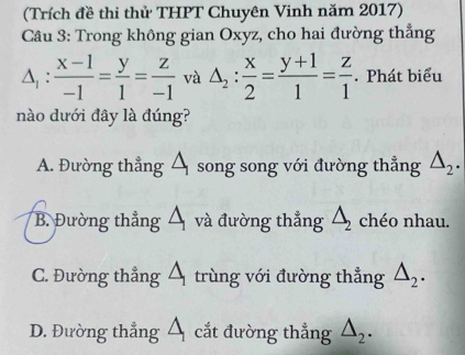 (Trích đề thi thử THPT Chuyên Vinh năm 2017)
Câu 3: Trong không gian Oxyz, cho hai đường thẳng
△ _1: (x-1)/-1 = y/1 = z/-1  và △ _2: x/2 = (y+1)/1 = z/1 . Phát biểu
nào dưới đây là đúng?
A. Đường thẳng Á song song với đường thẳng △ _2.
B. Đường thẳng và đường thẳng △ _2 chéo nhau.
C. Đường thẳng Á trùng với đường thẳng △ _2.
D. Đường thẳng Á cắt đường thẳng △ _2.