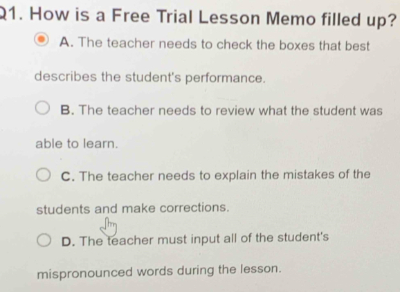 How is a Free Trial Lesson Memo filled up?
A. The teacher needs to check the boxes that best
describes the student's performance.
B. The teacher needs to review what the student was
able to learn.
C. The teacher needs to explain the mistakes of the
students and make corrections.
D. The teacher must input all of the student's
mispronounced words during the lesson.