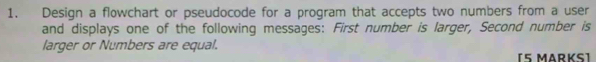 Design a flowchart or pseudocode for a program that accepts two numbers from a user 
and displays one of the following messages: First number is larger, Second number is 
larger or Numbers are equal. 
[5 MARKS]