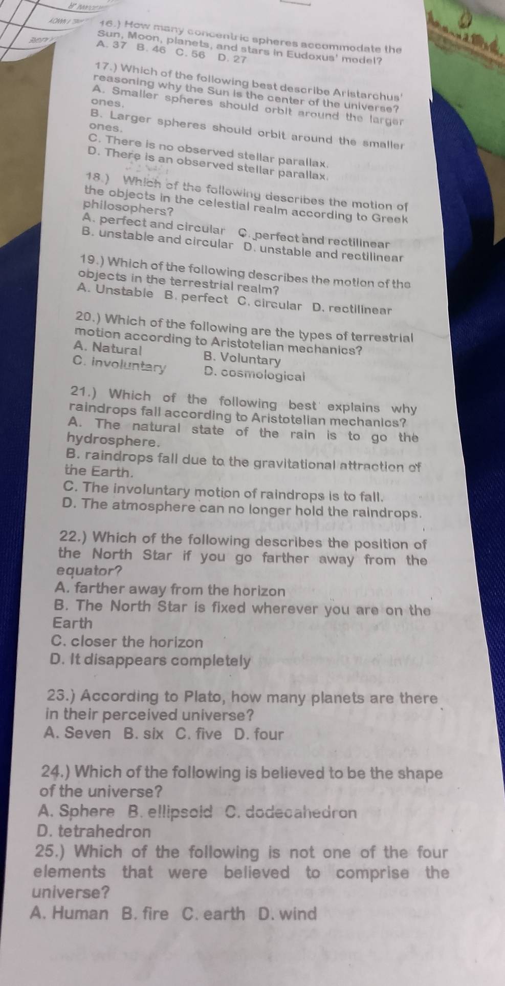 16.) How many concentric spheres accommodate the
Sun, Moon, planets, and stars in Eudoxus' model?
A. 37 B. 46 C. 56 D. 27
17.) Which of the following best describe Aristarchus'
reasoning why the Sun is the center of the universe?
ones.
A. Smaller spheres should orbit around the larger
ones.
B. Larger spheres should orbit around the smaller
C. There is no observed stellar parallax.
D. There is an observed stellar parallax
18.) Which of the following describes the motion of
the objects in the celestial realm according to Greek
philosophers?
A. perfect and circular C. perfect and rectilinear
B. unstable and circular D. unstable and rectilinear
19.) Which of the following describes the motion of the
objects in the terrestrial realm?
A. Unstable B. perfect C. circular D. rectilinear
20.) Which of the following are the types of terrestrial
motion according to Aristotelian mechanics?
A. Natural B. Voluntary
C. involuntary D. cosmological
21.) Which of the following best' explains why
raindrops fall according to Aristotelian mechanics?
A. The natural state of the rain is to go the
hydrosphere.
B. raindrops fall due to the gravitational attraction of
the Earth.
C. The involuntary motion of raindrops is to fall.
D. The atmosphere can no longer hold the raindrops.
22.) Which of the following describes the position of
the North Star if you go farther away from the
equator?
A. farther away from the horizon
B. The North Star is fixed wherever you are on the
Earth
C. closer the horizon
D. It disappears completely
23.) According to Plato, how many planets are there
in their perceived universe?
A. Seven B. six C. five D. four
24.) Which of the following is believed to be the shape
of the universe?
A. Sphere B. ellipsold C. dodecahedron
D. tetrahedron
25.) Which of the following is not one of the four
elements that were believed to comprise the
universe?
A. Human B. fire C. earth D. wind