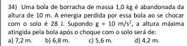 Uma bola de borracha de massa 1,0 kg é abandonada da
altura de 10 m. A energia perdida por essa bola ao se chocar
com o solo é 28 J. Supondo g=10m/s^2 , a altura máxima
atingida pela bola após o choque com o solo será de:
a) 7,2 m. b) 6,8 m. c) 5,6 m. d) 4,2 m.