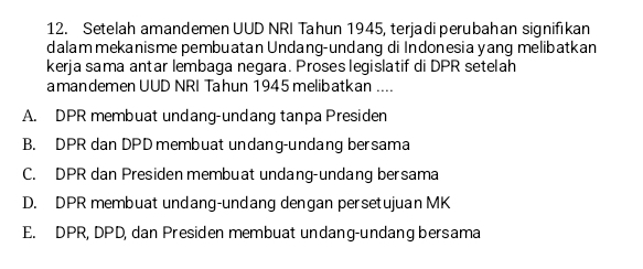 Setelah amandemen UUD NRI Tahun 1945, terjadi perubahan signifikan
dalam mekanisme pembuatan Undang-undang di Indonesia yang melibatkan
kerja sama antar lembaga negara. Proses legislatif di DPR setelah
amandemen UUD NRI Tahun 1945 melibatkan ....
A. DPR membuat undang-undang tanpa Presiden
B. DPR dan DPD membuat undang-undang bersama
C. DPR dan Presiden membuat undang-undang bersama
D. DPR membuat undang-undang dengan persetujuan MK
E. DPR, DPD, dan Presiden membuat undang-undang bersama