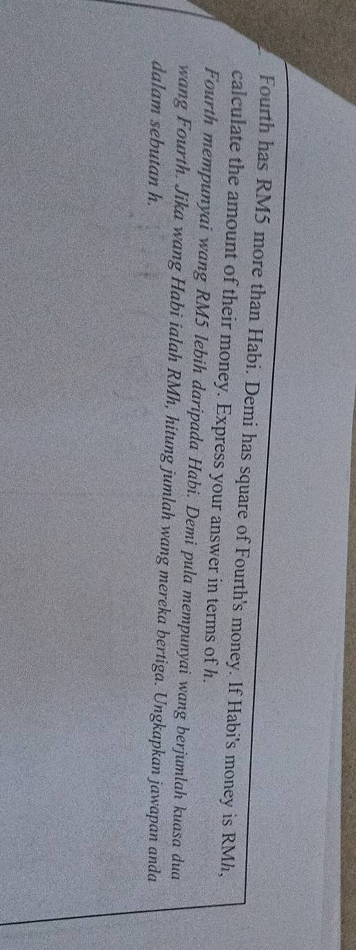 Fourth has RM5 more than Habi. Demi has square of Fourth's money. If Habi's money is RMh, 
calculate the amount of their money. Express your answer in terms of h. 
Fourth mempunyai wang RM5 lebih daripada Habi. Demi pula mempunyai wang berjumlah kuasa dua 
wang Fourth. Jika wang Habi ialah RMh, hitung jumlah wang mereka bertiga. Ungkapkan jawapan anda 
dalam sebutan h.