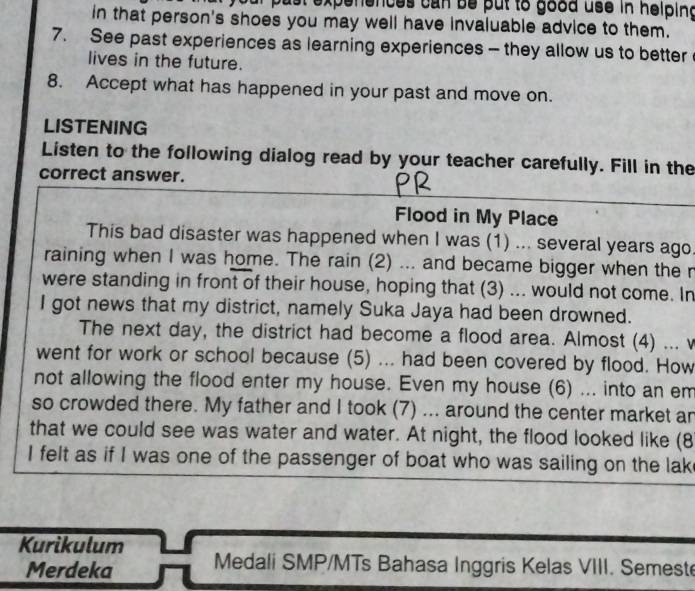 oust expenences can be put to good use in helpind 
in that person's shoes you may well have invaluable advice to them. 
7. See past experiences as learning experiences - they allow us to better 
lives in the future. 
8. Accept what has happened in your past and move on. 
LISTENING 
Listen to the following dialog read by your teacher carefully. Fill in the 
correct answer. 
Flood in My Place 
This bad disaster was happened when I was (1) ... several years ago 
raining when I was home. The rain (2) ... and became bigger when the r 
were standing in front of their house, hoping that (3) ... would not come. In 
I got news that my district, namely Suka Jaya had been drowned. 
The next day, the district had become a flood area. Almost (4) ... v 
went for work or school because (5) ... had been covered by flood. How 
not allowing the flood enter my house. Even my house (6) ... into an em 
so crowded there. My father and I took (7) ... around the center market an 
that we could see was water and water. At night, the flood looked like (8 
I felt as if I was one of the passenger of boat who was sailing on the lak 
Kurikulum 
Merdeka Medali SMP/MTs Bahasa Inggris Kelas VIII. Semest