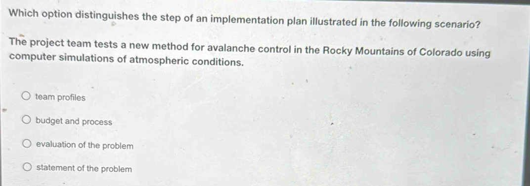 Which option distinguishes the step of an implementation plan illustrated in the following scenario?
The project team tests a new method for avalanche control in the Rocky Mountains of Colorado using
computer simulations of atmospheric conditions.
team profiles
budget and process
evaluation of the problem
statement of the problem