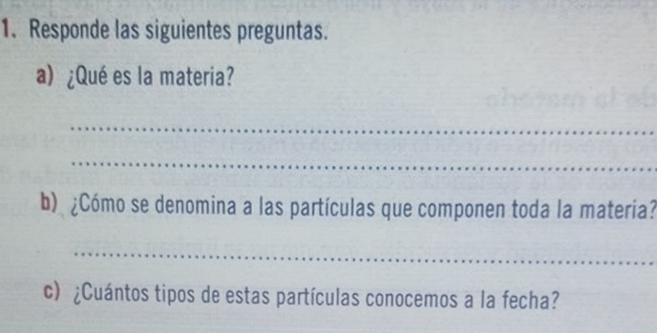 Responde las siguientes preguntas. 
a) ¿Qué es la materia? 
_ 
_ 
b) ¿Cómo se denomina a las partículas que componen toda la materia? 
_ 
c) ¿Cuántos tipos de estas partículas conocemos a la fecha?