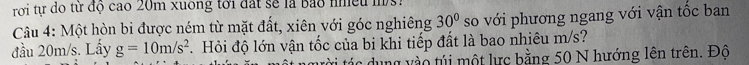 rời tự do tử độ cao 20m xuông tới đất sẽ là Bảo nhều m 
Câu 4: Một hòn bi được ném từ mặt đất, xiên với góc nghiêng 30° so với phương ngang với vận tốc ban 
đầu 20m/s. Lấy g=10m/s^2 Hỏi độ lớn vận tốc của bi khi tiếp đất là bao nhiêu m/s? 
tác dung vào túi một lực bằng 50 N hướng lên trên. Độ