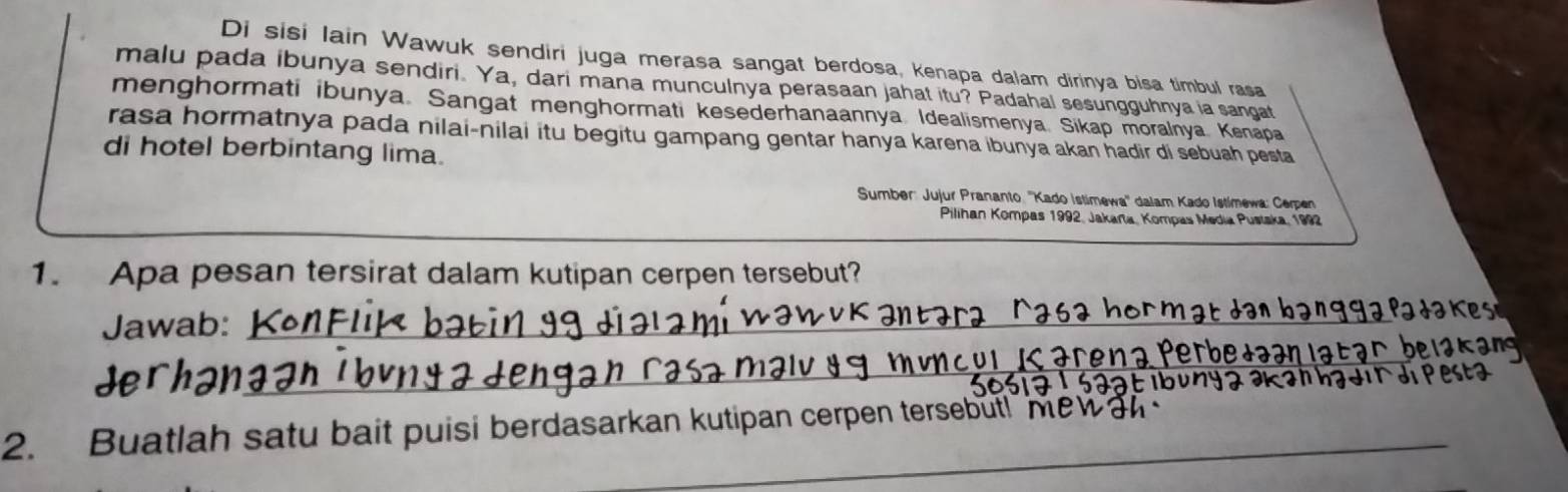 Di sisi lain Wawuk sendiri juga merasa sangat berdosa, kenapa dalam dirinya bisa timbul rasa 
malu pada ibunya sendiri. Ya, dari mana munculnya perasaan jahat itu? Padahal sesungguhnya ia sangat 
menghormati ibunya. Sangat menghormati kesederhanaannya. Idealismenya. Sikap moralnya Kenapa 
rasa hormatnya pada nilai-nilai itu begitu gampang gentar hanya karena ibunya akan hadir di sebuah pesta 
di hotel berbintang lima. 
Sumber: Jujur Prananto ''Kado Istimewa'' dalam Kado Istimewa: Cerpen 
Pilihan Kompas 1992, Jakara, Kompas Media Pustaka, 1992 
1. Apa pesan tersirat dalam kutipan cerpen tersebut? 
Jawab:_ 
_ 
2. Buatlah satu bait puisi berdasarkan kutipan cerpen tersebut!