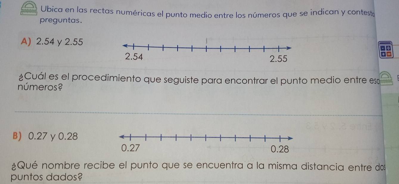 Ubica en las rectas numéricas el punto medio entre los números que se indican y contesto 
preguntas. 
A) 2.54 γ 2.55
¿Cuál es el procedimiento que seguiste para encontrar el punto medio entre es 
números? 
B) 0.27 y 0.28
¿Qué nombre recibe el punto que se encuentra a la misma distancia entre dos 
puntos dados?