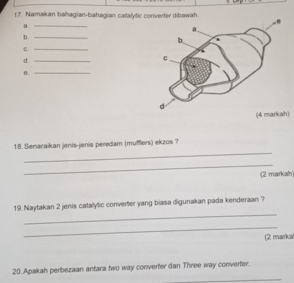 Namakan bahagian-bahagian catalytic converter dibawah. 
a._ 
b._ 
C._ 
d._ 
e._ 
) 
_ 
18. Senaraikan jenis-jenis peredam (mufflers) ekzos ? 
_ 
(2 markah) 
_ 
19. Naytakan 2 jenis catalytic converter yang biasa digunakan pada kenderaan ? 
_ 
(2 marka 
20. Apakah perbezaan antara two way converter dan Three way converter. 
_