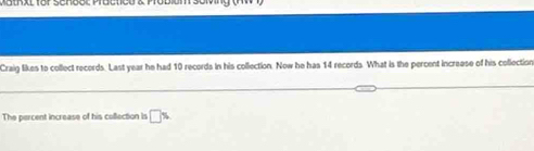 th x t for Schoo c Practicu & Po bium soi g 
Craig likes to collect records. Last year he had 10 records in his collection. Now he has 14 records. What is the percent increese of his collection 
The percent increase of his coffection is □ %