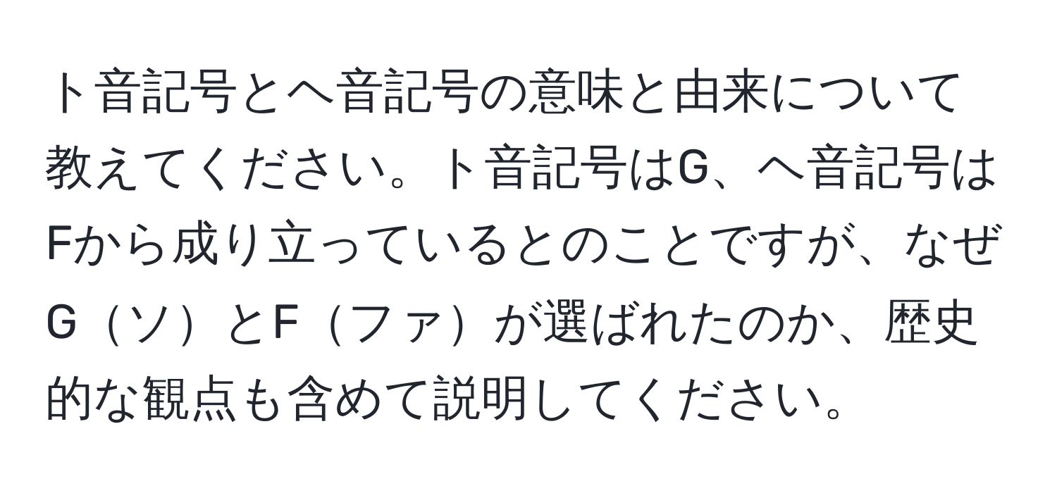 ト音記号とヘ音記号の意味と由来について教えてください。ト音記号はG、ヘ音記号はFから成り立っているとのことですが、なぜGソとFファが選ばれたのか、歴史的な観点も含めて説明してください。