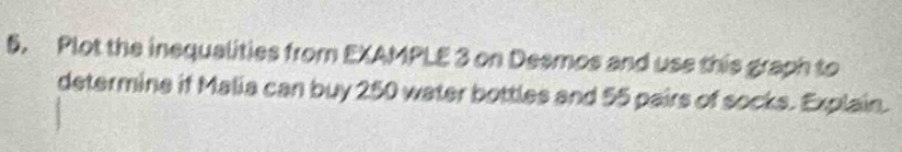 Plot the inequalities from EXAMPLE 3 on Desmos and use this graph to 
determine if Malia can buy 250 water bottles and 55 pairs of socks. Explain.