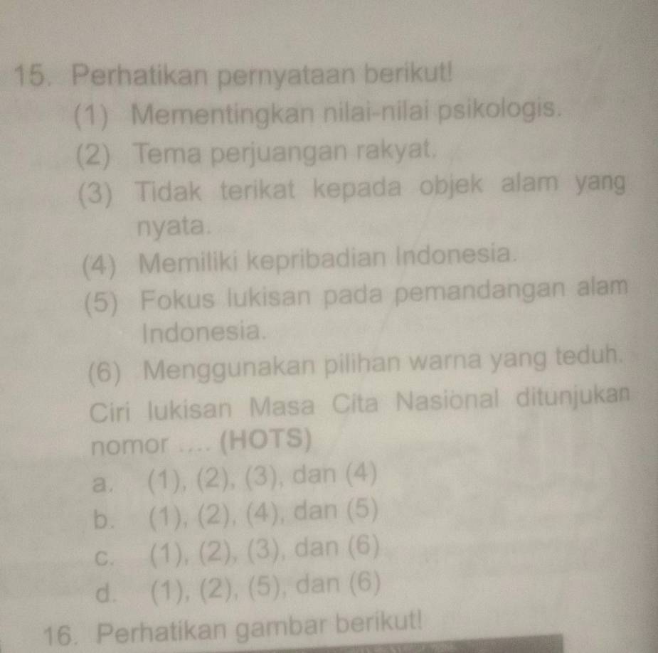 Perhatikan pernyataan berikut!
(1) Mementingkan nilai-nilai psikologis.
(2) Tema perjuangan rakyat.
(3) Tidak terikat kepada objek alam yang
nyata.
(4) Memiliki kepribadian Indonesia.
(5) Fokus lukisan pada pemandangan alam
Indonesia.
(6) Menggunakan pilihan warna yang teduh.
Ciri Iukisan Masa Cita Nasional ditunjukan
nomor .... (HOTS)
a. (1), (2), (3), dan (4)
b. (1), (2), (4), , dan (5)
c. (1), (2), (3), , dan (6)
d. (1), (2), (5) , dan (6)
16. Perhatikan gambar berikut!