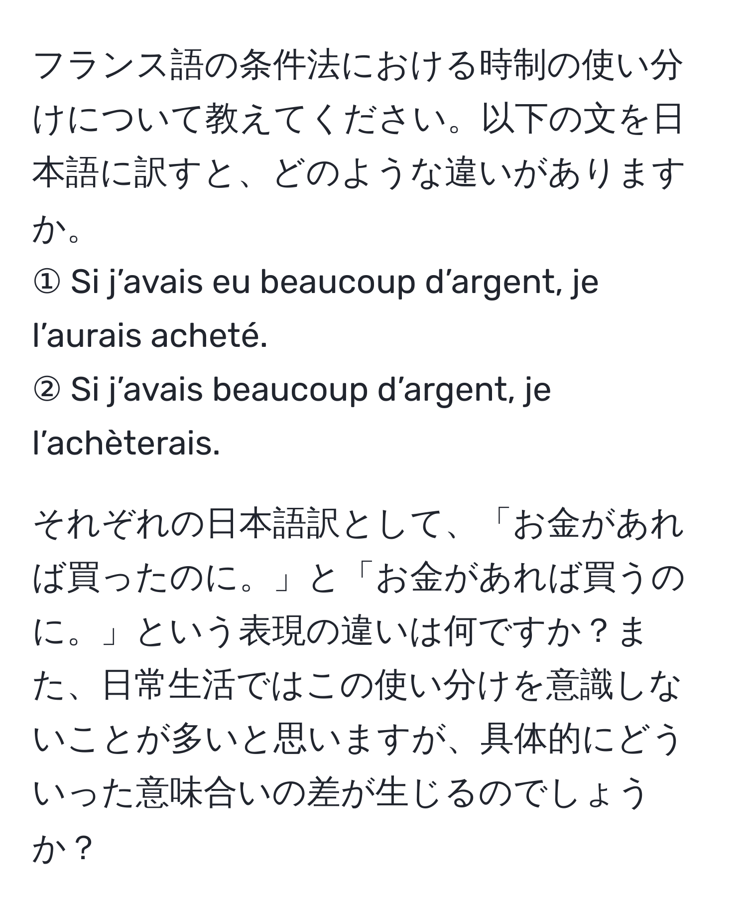 フランス語の条件法における時制の使い分けについて教えてください。以下の文を日本語に訳すと、どのような違いがありますか。  
① Si j’avais eu beaucoup d’argent, je l’aurais acheté.  
② Si j’avais beaucoup d’argent, je l’achèterais.  

それぞれの日本語訳として、「お金があれば買ったのに。」と「お金があれば買うのに。」という表現の違いは何ですか？また、日常生活ではこの使い分けを意識しないことが多いと思いますが、具体的にどういった意味合いの差が生じるのでしょうか？