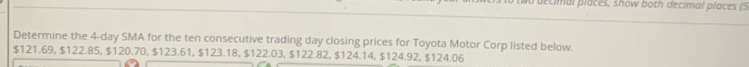 pecimal places, show both decimal places (5 
Determine the 4-day SMA for the ten consecutive trading day closing prices for Toyota Motor Corp listed below.
$121.69, $122.85, $120.70, $123.61, $123.18, $122.03, $122.82, $124.14, $124.92, $124.06