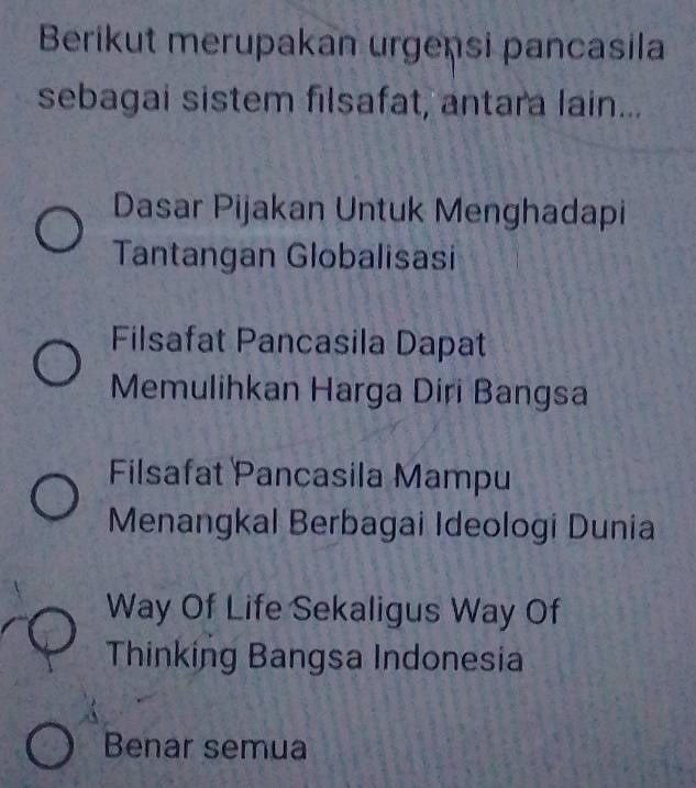 Berikut merupakan urgensi pancasila
sebagai sistem filsafat, antara lain...
Dasar Pijakan Untuk Menghadapi
Tantangan Globalisasi
Filsafat Pancasila Dapat
Memulihkan Harga Diri Bangsa
Filsafat Pancasila Mampu
Menangkal Berbagai Ideologi Dunia
Way Of Life Sekaligus Way Of
Thinking Bangsa Indonesia
Benar semua