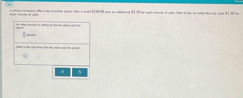 A phone company offers two monthly plans. Plan A costs $240.00 plus an additional $1.10 for each minute of calls. Plan B has no initial fee but costs $1.30 for 
each minute of calls. 
For what amount of calling do the two plans cost the 
same?
minutes
What is the cost when the two plans cost the same?
5
× 5