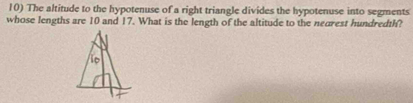 The altitude to the hypotenuse of a right triangle divides the hypotenuse into segments 
whose lengths are 10 and 17. What is the length of the altitude to the nearest hundredth?