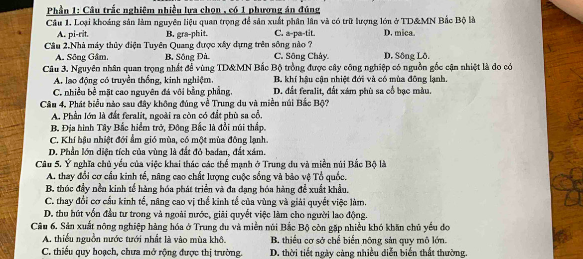 Phần 1: Câu trắc nghiệm nhiều lựa chọn , có 1 phương án đúng
Câu 1. Loại khoáng sản làm nguyên liệu quan trọng để sản xuất phân lân và có trữ lượng lớn ở TD&MN Bắc Bộ là
A. pi-rit. B. gra-phit. C. a-pa-tit. D. mica.
Câu 2.Nhà máy thủy điện Tuyên Quang được xây dựng trên sông nào ?
A. Sông Gâm. B. Sông Đà. C. Sông Chảy. D. Sông Lô.
Câu 3. Nguyên nhân quan trọng nhất để vùng TD&MN Bắc Bộ trồng được cây công nghiệp có nguồn gốc cận nhiệt là do có
A. lao động có truyền thống, kinh nghiệm. B. khí hậu cận nhiệt đới và có mùa đông lạnh.
C. nhiều bề mặt cao nguyên đá vôi bằng phẳng. D. đất feralit, đất xám phù sa cổ bạc màu.
Câu 4. Phát biểu nào sau đây không đúng về Trung du và miền núi Bắc Bộ?
A. Phần lớn là đất feralit, ngoài ra còn có đất phù sa cổ.
B. Địa hình Tây Bắc hiểm trở, Đông Bắc là đồi núi thấp.
C. Khí hậu nhiệt đới ẩm gió mùa, có một mùa đông lạnh.
D. Phần lớn diện tích của vùng là đất đỏ badan, đất xám.
Câu 5. Ý nghĩa chủ yếu của việc khai thác các thế mạnh ở Trung du và miền núi Bắc Bộ là
A. thay đổi cơ cấu kinh tế, nâng cao chất lượng cuộc sống và bảo vệ Tổ quốc.
B. thúc đầy nền kinh tế hàng hóa phát triển và đa dạng hóa hàng để xuất khẩu.
C. thay đổi cơ cấu kinh tế, nâng cao vị thế kinh tế của vùng và giải quyết việc làm.
D. thu hút vốn đầu tư trong và ngoài nước, giải quyết việc làm cho người lao động.
Câu 6. Sản xuất nông nghiệp hàng hóa ở Trung du và miền núi Bắc Bộ còn gặp nhiều khó khăn chủ yếu do
A. thiếu nguồn nước tưới nhất là vào mùa khô. B. thiếu cơ sở chế biến nông sản quy mô lớn.
C. thiểu quy hoạch, chưa mở rộng được thị trường. D. thời tiết ngày càng nhiều diễn biến thất thường.