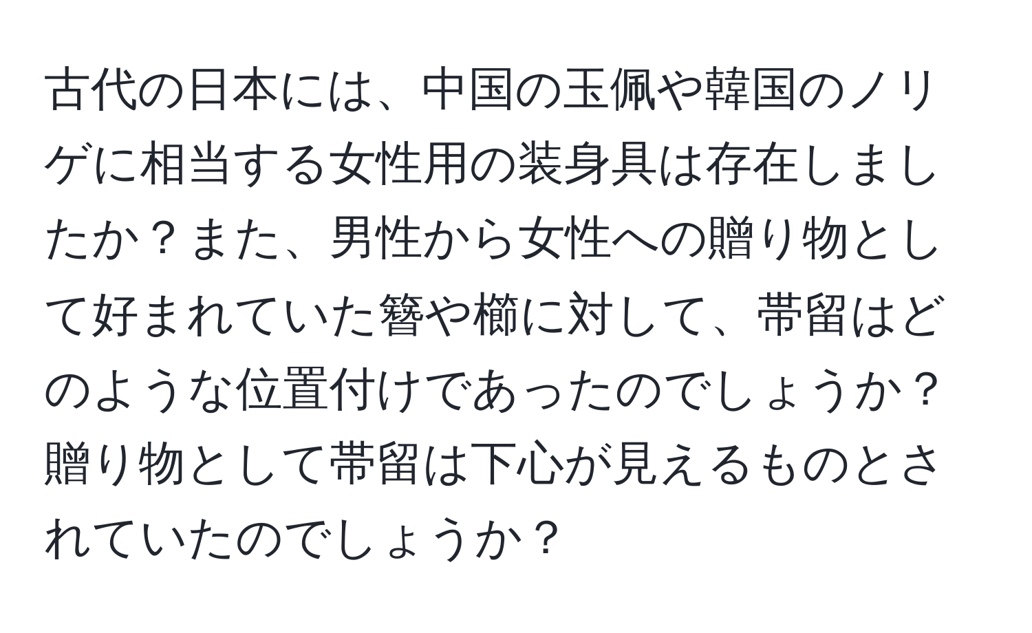 古代の日本には、中国の玉佩や韓国のノリゲに相当する女性用の装身具は存在しましたか？また、男性から女性への贈り物として好まれていた簪や櫛に対して、帯留はどのような位置付けであったのでしょうか？贈り物として帯留は下心が見えるものとされていたのでしょうか？