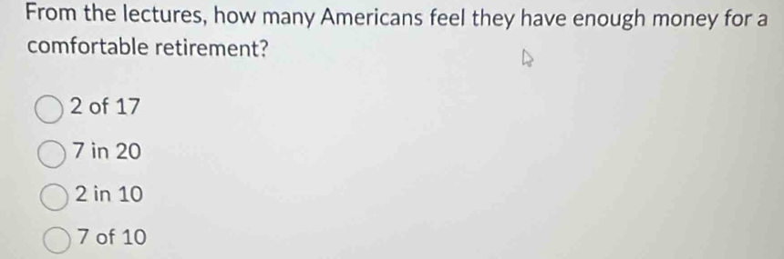 From the lectures, how many Americans feel they have enough money for a
comfortable retirement?
2 of 17
7 in 20
2 in 10
7 of 10