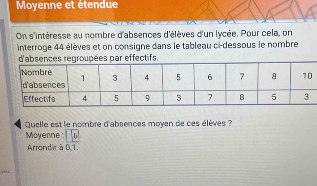 Moyenne et étendue 
On s'intéresse au nombre d'absences d'élèves d'un lycée. Pour cela, on 
interroge 44 élèves et on consigne dans le tableau ci-dessous le nombre 
es par effectifs. 
Quelle est le nombre d'absences moyen de ces élèves ? 
Moyenne : Ⅱ . 
Arrondir à 0, 1. 
avec