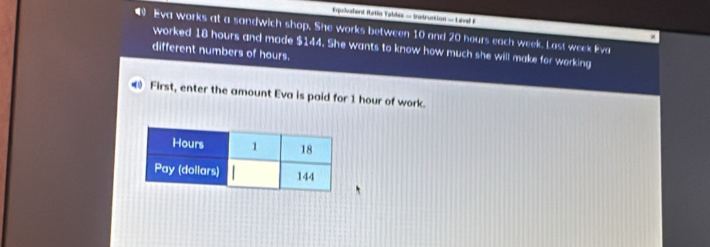 Equivalent Itatio Tables = Instruction = Level F 
Eva works at a sandwich shop. She works between 10 and 20 hours each week. Last week Eva 
worked 18 hours and made $144. She wants to know how much she will make for working 
different numbers of hours. 
First, enter the amount Eva is paid for 1 hour of work.