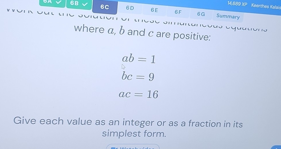 14,689 XP Keerthes Kalais 
oA 6B 6C 6D 6E 6F Summary 
6G 
where a, b and c are positive:
ab=1
bc=9
ac=16
Give each value as an integer or as a fraction in its 
simplest form.