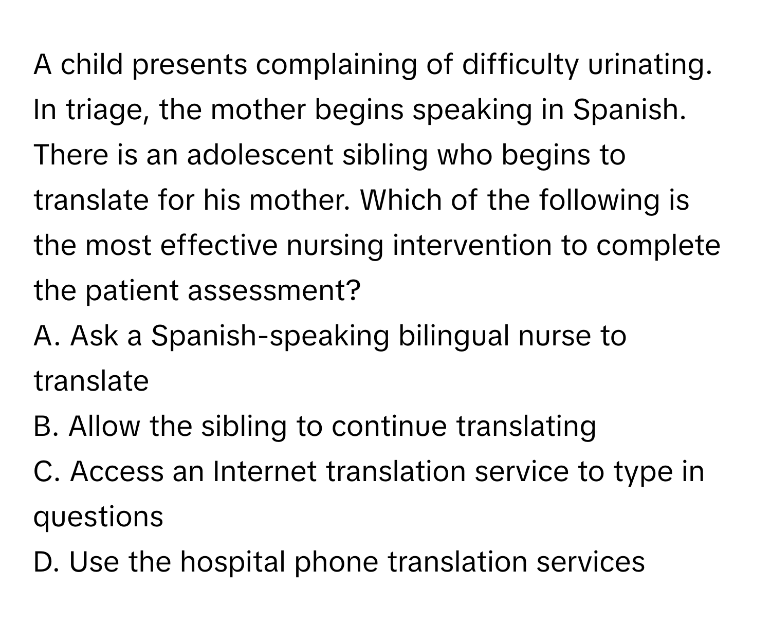 A child presents complaining of difficulty urinating. In triage, the mother begins speaking in Spanish. There is an adolescent sibling who begins to translate for his mother. Which of the following is the most effective nursing intervention to complete the patient assessment?

A. Ask a Spanish-speaking bilingual nurse to translate 
B. Allow the sibling to continue translating 
C. Access an Internet translation service to type in questions 
D. Use the hospital phone translation services