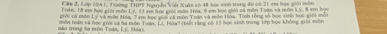 Lớp 10A1, Trường THPT Nguyễn Viết Xuân có 48 học sinh trong đó có 21 em học giỏi môn 
Toán, 18 em học giỏi môn Lý, 13 em học giỏi môn Hóa, 9 em học giỏi cả môn Toán và môn Lý, 8 em học 
giỏi cả môn Lý và môn Hóa, 7 em học giới cả môn Toán và môn Hóa. Tính tổng số học sinh học giỏi mỗi 
mồn toán vả học giỏi cả ba môn Toán, Lí, Hóa? (biết rằng có 15 học sinh trong lớp học không giỏi môn 
nào trong ba môn Toán, Lý, Hóa).