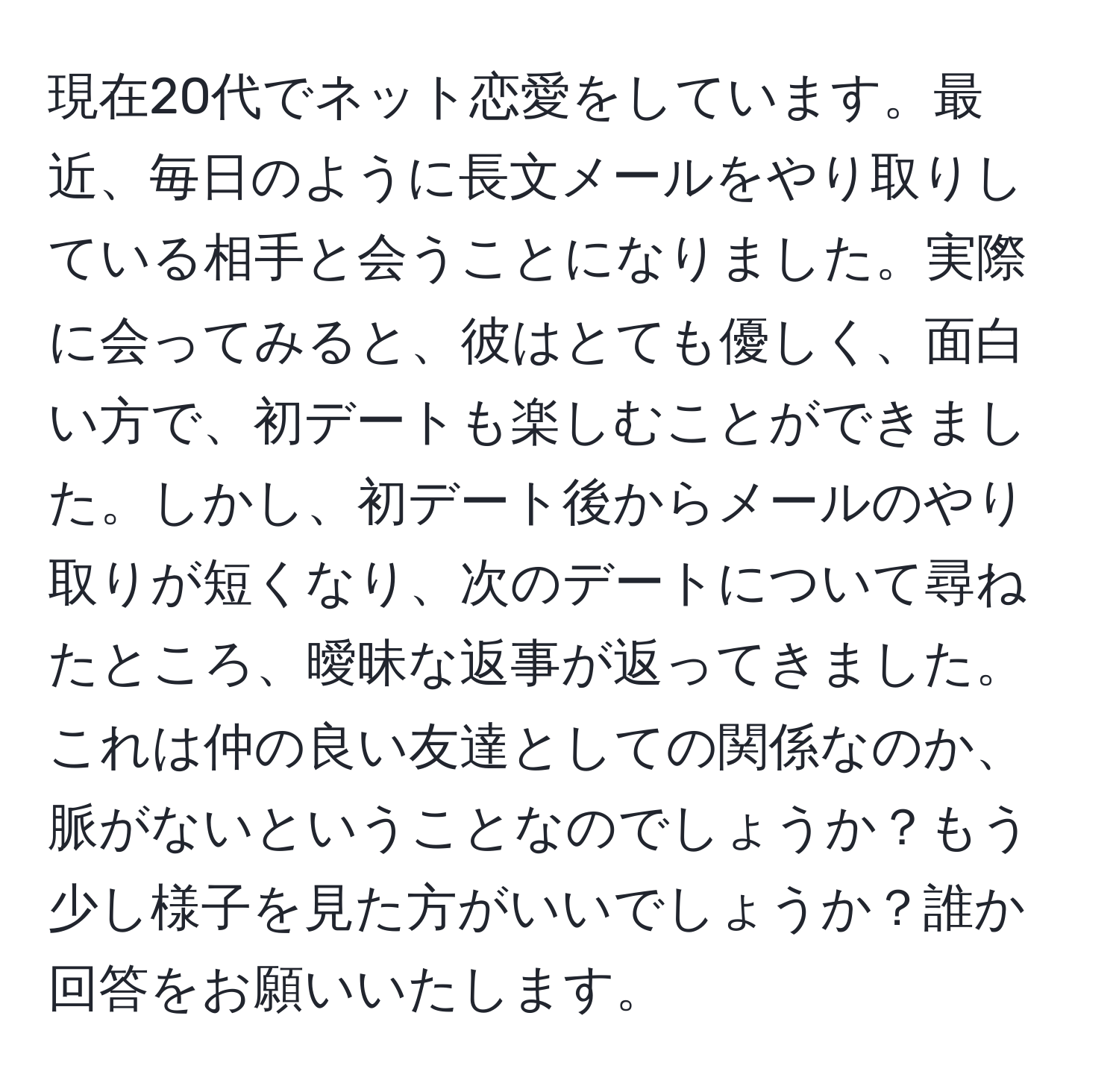 現在20代でネット恋愛をしています。最近、毎日のように長文メールをやり取りしている相手と会うことになりました。実際に会ってみると、彼はとても優しく、面白い方で、初デートも楽しむことができました。しかし、初デート後からメールのやり取りが短くなり、次のデートについて尋ねたところ、曖昧な返事が返ってきました。これは仲の良い友達としての関係なのか、脈がないということなのでしょうか？もう少し様子を見た方がいいでしょうか？誰か回答をお願いいたします。