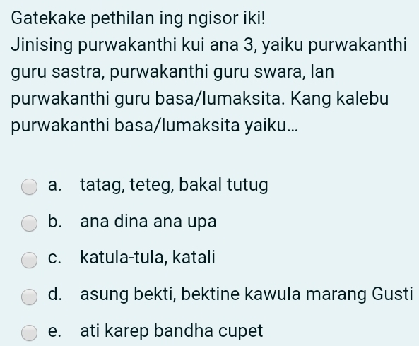 Gatekake pethilan ing ngisor iki!
Jinising purwakanthi kui ana 3, yaiku purwakanthi
guru sastra, purwakanthi guru swara, lan
purwakanthi guru basa/lumaksita. Kang kalebu
purwakanthi basa/lumaksita yaiku...
a. tatag, teteg, bakal tutug
b. ana dina ana upa
c. katula-tula, katali
d. asung bekti, bektine kawula marang Gusti
e. ati karep bandha cupet