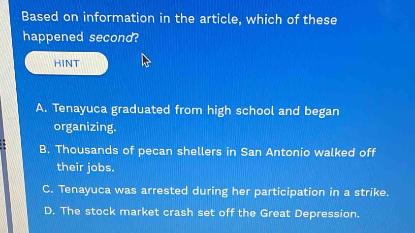 Based on information in the article, which of these
happened second?
HINT
A. Tenayuca graduated from high school and began
organizing.
B. Thousands of pecan shellers in San Antonio walked off
their jobs.
C. Tenayuca was arrested during her participation in a strike.
D. The stock market crash set off the Great Depression.