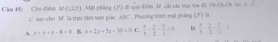 Cho điểm M(1;2;5). Mặt phẳng (P) đi qua điểm M cắt các trục tọa độ Ox, Oy, Oz tại A. B.
C sao cho Mô là trực tâm tam giác ABC. Phương trình mặt phẳng (P) là
A. x+y+z-8=0. B. x+2y+5z-30=0 .C.  x/5 - y/2 - z/1 =0. D.  x/5 - y/2 - z/1 -1.