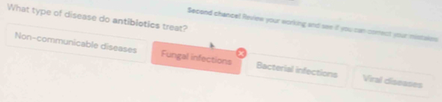 What type of disease do antiblotics treat?
Second chancel Review your working and see if you can comect your mistakes
Non-communicable diseases Fungal infections Bacterial infections Viral ciseases