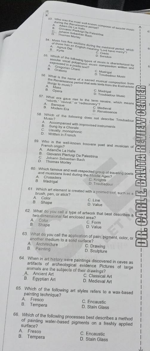 Wrho was the most well-known composer of secutar music
during the Renaissance period?
Adam De La Halls
B. Glovanni Fieruigi Da Palestrina
C. Johann Gebastian Bach
Thomas Morløy
54 Mass has five sections during the medieval period, which 6
A Agnus Dol of these has an English meaning "Lord have mercy"?
B Kyne C. Credo
D Sanclus
55. Which of the following types of music is characterized by 6
secular vocal polyphonic music composition written and
expressed in a poelic taxt?
A. Gregorian Chant
B Oratorio C Madrigal
D. Troubadour Music
56 What is the name of a sacred musical composition from
the Renaissance perlod that sets texts from the Eucharistic
liturgy to music?
A. Mass C Madrigal
B Opera D. Troubadour Music
57. What era gave rise to the term renaire, which means
"rebirth." "revival," or "rediscovery"?
A Baroque C. Medieval
B Modem Era D Renaissance
58. Which of the following does not describe Troubadour
Music?
A Accompanied with improvised instruments
B Sung by a Chorale
C. Usually monophonic
D. Written in French
59 Who is the well-known trouvere poet and musician of
French ongin?
A. AdamDe La Halle
B Giovanni Pierluigi Da Palestrina
C. Johann Sebastian Bach
D Thomas Morley
60. Which famous and well-respected group of traveling poets
and musicians lived during the Middle Ages?
A Crusaders C. Knights
B Madrigal D. Troubadour
61. Which art element is created with a pointed tool, such as a
brush, pen, or stick?
A. Color C. Line
B Shape D Value
62. What do you call a type of artwork that best describes a
two-dimensional flat enclosed area?
A Color C. Form
B Shape D Value
63. What do you call the application of pain, pigment, color, or
another medium to a solid surface?
A Architeclure C Drawing
B Painting D Sculpture
64. When in art history were paintings discovered in caves as
artifacts of archeological evidence Pictures of large
animals are the subjects of their drawings?
A Ancient Arl C. Classical Art
B. Egyplian Arl D. Medieval Art
65. Which of the following art styles refers to a wax-based
painting technique?
A. Fresco C. Encaustic
B. Tempera D. Stain Glass
66. Which of the following processes best describes a method
of painting water-based pigments on a freshly applied
surface?
A. Fresco C. Encaustic
B. Tempera D. Stain Glass