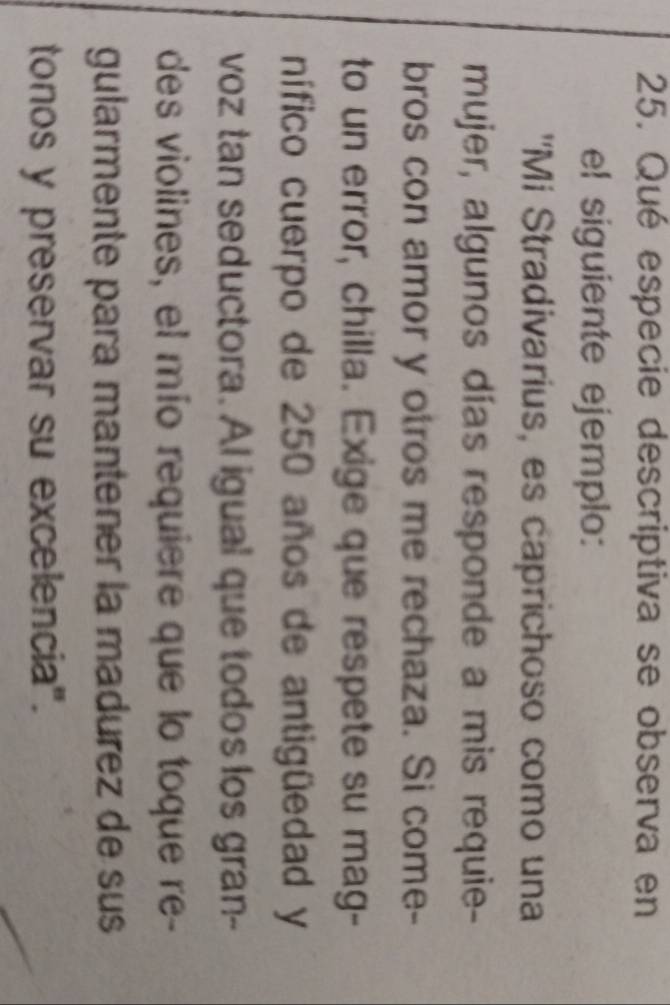 Qué especie descriptiva se observa en 
el siguiente ejemplo: 
'Mi Stradivarius, es caprichoso como una 
mujer, algunos días responde a mis requie- 
bros con amor y otros me rechaza. Si come- 
to un error, chilla. Exige que respete su mag- 
nífico cuerpo de 250 años de antigüedad y 
voz tan seductora. Al igual que todos los gran-- 
des violines, el mío requiere que lo toque re- 
gularmente para mantener la madurez de sus 
tonos y preservar su excelencia".