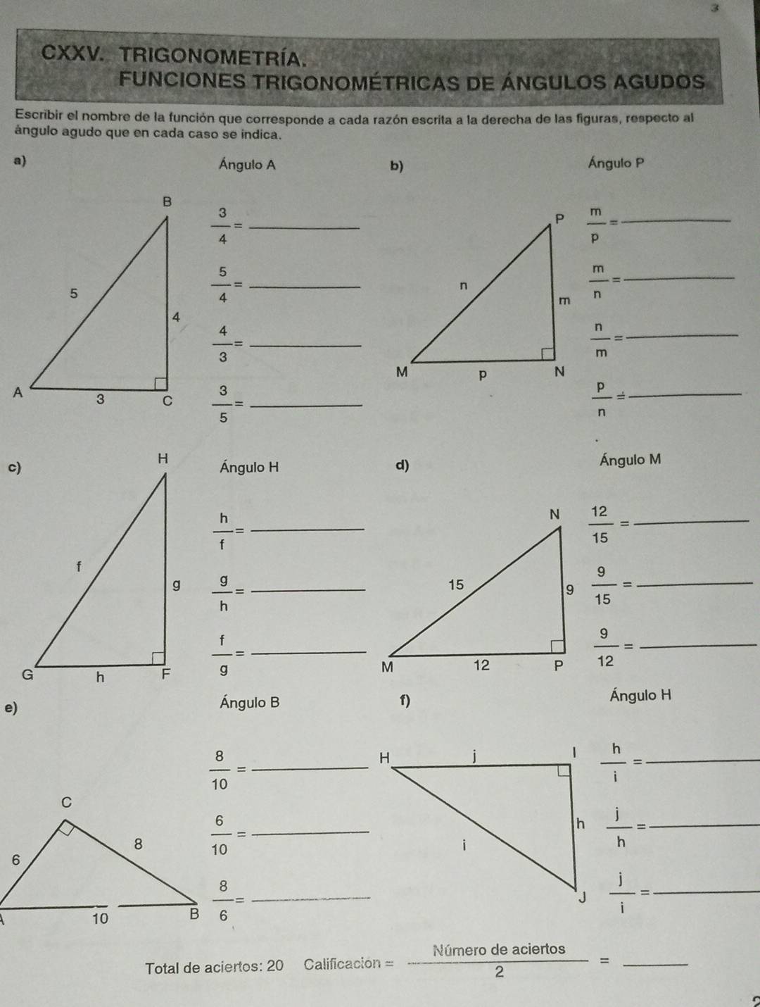TRIGONOMETRÍA. 
FUNCIONES TRIGONOMÉTRICAS DE ÁNGULOS AGUDOS 
Escribir el nombre de la función que corresponde a cada razón escrita a la derecha de las figuras, respecto al 
ángulo agudo que en cada caso se indica. 
a) Ángulo A b) Ángulo P
 3/4 = _
 m/p = _
 5/4 = _
 m/n = _
 4/3 = _
 n/m = _
 3/5 = _  p/n = _ 
Ángulo M
Ángulo H d) 
_  h/f =
 12/15 = _
 g/h = _
 9/15 = _
 f/g = _
 9/12 = _ 
e) 
Ángulo B 1) Ángulo H
 8/10 = _
 h/i = _
 6/10 = _
 j/h = _
 8/6 = _
 j/i = _ 
Total de aciertos: 20 Calificación =- Nimerodeaciertos/2 = _