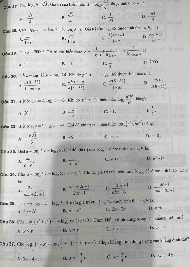 Cho log _ab=sqrt(3). Giá trị của biểu thức A=log _ sqrt(b)/a  sqrt[3](b)/sqrt(a)  được tính theo a là:
A. - sqrt(3)/3 . B.  sqrt(3)/4 . C.  1/sqrt(3)  D. - sqrt(3)/4 .
Câu 28. Cho log _275=a,log _87=b,log _23=c. Giá trị của log _635 được tính theo a,b,c là:
A.  ac/1-c .  ac/1+b . C.  (3(ac+b))/1+c . D.  (3ac+3b)/3+a .
B.
Câu 29. Cho x=2000!. Giá trị của biểu thức A=frac 1log _2x+frac 1log _3x+...+frac 1log _2000x là:
A. 1. B. −1. C.  1/5 . D. 2000 .
Câu 30. Biết a=log _712,b=log _1224. Khi đó giá trị của log _54 168 được tính theo a là:
A.  (a(8-5b))/1+ab-a . B.  (ab+1-a)/a(8-5b) . C.  (a(8-5b))/1+ab . D.  (ab+1)/a(8-5b) .
Câu 31. Biết log _ab=2,log _ac=-3. Khi đó giá trị của biểu thức log _a a^2b^3/c^4  bằng?
A. 20. B. - 2/3 . C. −1. D.  3/2 .
Câu 32. Biết log _ab=3,log _ac=-4. Khi đó giá trị của biểu thức log _a(a^2sqrt[3](b)c^2) bằng?
A. - 16sqrt(3)/3 . B. -5. C. -16. D. -48 .
Câu 33. Biết a=log _25,b=log _35. Khi đó giá trị của log _65 được tính theo a, b là:
A.  ab/a+b .  1/a+b . C. a+b. D. a^2+b^2.
B.
Câu 34. Cho a=log _23;b=log _35;c=log _72. Khi đó giá trị của biều thức log _14063 được tính theo a,b,c
là:
A.  (2ac-1)/abc+2c+1 . B.  (abc+2c+1)/2ac+1 . C.  (2ac+1)/abc+2c+1 . D.  (ac+1)/abc+2c+1 .
Câu 35. Cho a=log _52;b=log _53. Khi đó giá trị của log, 72 được tính theo a, b là:
A. 3a+2b. B. a^3+b^2. C. 3a-2b. D. 6ab .
Câu 36. Cho log _2(x^2+y^2)=1+log _2xy(xy>0). Chọn khẳng định đúng trong các khẳng định sau?
A. x>y. B. x=y. C. x D. x=y^2.
Câu 37. Cho log _ 1/4 (y-x)-log _4 1/y =1(y>0,y>x). Chọn khẳng định đúng trong các khẳng định sau?
A. 3x=4y. B. x=- 3/4 y. C. x= 3/4 y. D. 3x=-4y.