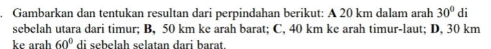 Gambarkan dan tentukan resultan dari perpindahan berikut: A 20 km dalam arah 30° di 
sebelah utara dari timur; B, 50 km ke arah barat; C, 40 km ke arah timur-laut; D, 30 km
ke arah 60° di sebelah selatan dari barat.