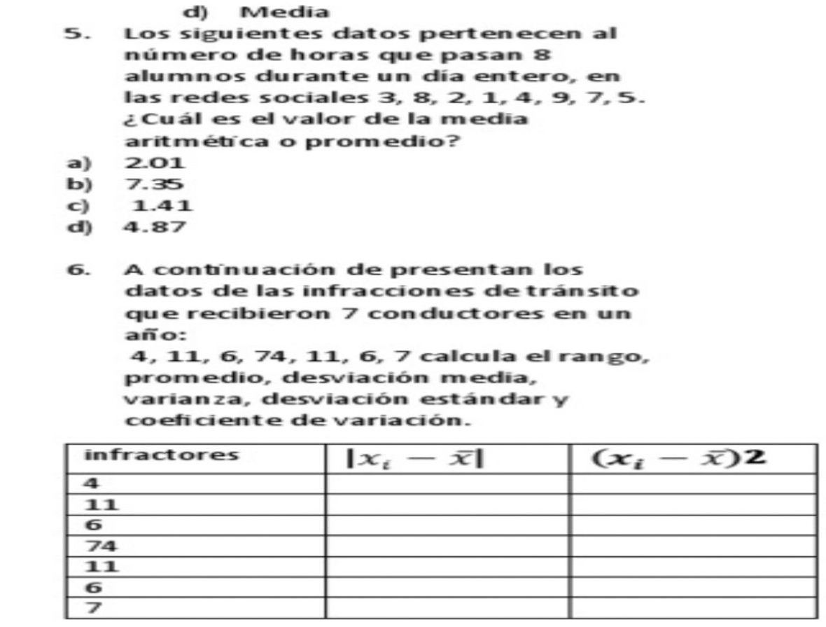 d) Media
5. Los siguientes datos pertenecen al
número de horas que pasan 8
alumnos durante un día entero, en
las redes sociales 3, 8, 2, 1, 4, 9, 7, 5.
¿Cuál es el valor de la media
aritmétca o promedio?
a) 2.01
b) 7.35
c) 1.41
d) 4.87
6. A contnuación de presentan los
datos de las infracciones detránsito
que recibieron 7 conductores en un
año:
4, 11, 6, 74, 11, 6, 7 calcula el rango,
promedio, desviación media,
varianza, desviación estándar y
coeficiente de variación.