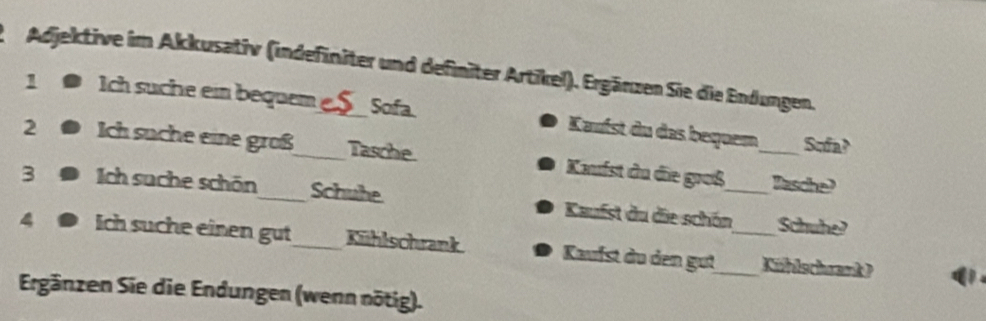 Adjektive im Akkusativ (indefiniter und definiter Artikel). Ergärzen Sie die Endungen. 
1 Ich suche ein bequem S_ Sofa Kaufst du das bequem 
Sufa? 
2 Ich suche eine groß_ Tasche. Kaufst du die groß_ 
Basche? 
3 Ich suche schön_ Schuhe. Kaufst du die schön_ Schuhe? 
4 Ich suche einen gut_ Kühlschrank Kaufst du den gut_ _Kühlschrank) 
Ergänzen Sie die Endungen (wenn nötig).