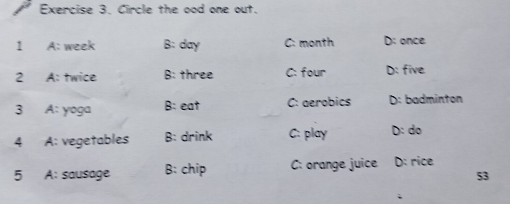 Circle the ood one out.
1 A: week B: day C: month D: once
2 A: twice B: three C: four D: five
3 A: yoga B: eat
C: aerobics D: badminton
4 A: vegetables B: drink
C: play D: do
5 A: sausage B: chip
C: orange juice D: rice
53