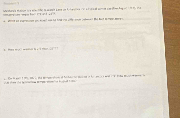Beantern S 
McMurdo station is a scientific research base on Antarctica. On a typical winter day (like August 10th), the 
temperature ranges from 2 Fand -26°F
a. Write an expression you could use to find the difference between the two temperatures. 
b. How much warmer is 2°T than -26°T 7 
c On March 18th, 2020, the temperature at McMurdo station in Antarctica was overline TF. How much warmer is 
that than the typical low temperature for August 10th?